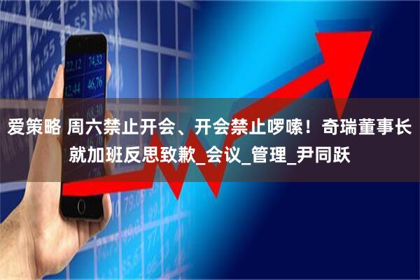 爱策略 周六禁止开会、开会禁止啰嗦！奇瑞董事长就加班反思致歉_会议_管理_尹同跃