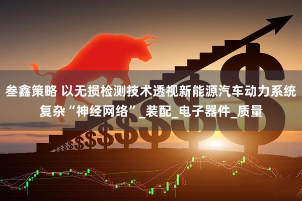 叁鑫策略 以无损检测技术透视新能源汽车动力系统复杂“神经网络”_装配_电子器件_质量