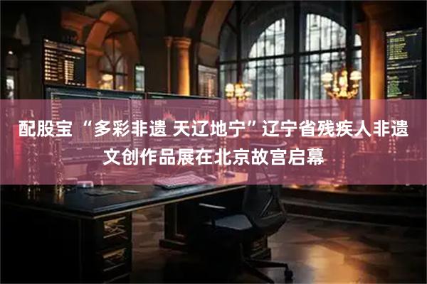 配股宝 “多彩非遗 天辽地宁”辽宁省残疾人非遗文创作品展在北京故宫启幕
