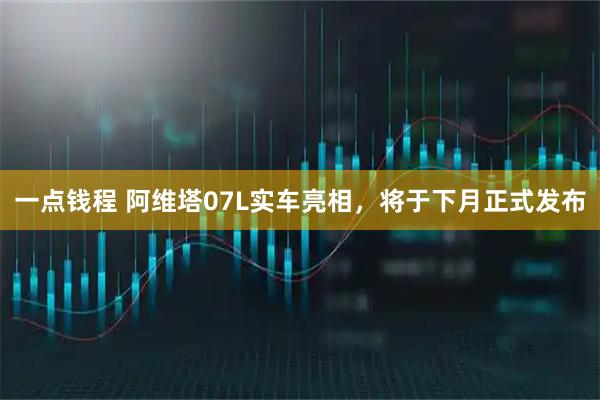 一点钱程 阿维塔07L实车亮相,将于下月正式发布