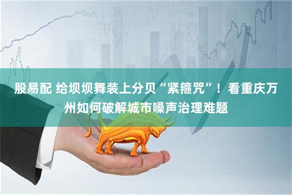 股易配 给坝坝舞装上分贝“紧箍咒”！看重庆万州如何破解城市噪声治理难题