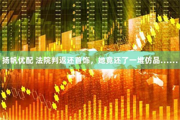 扬帆优配 法院判返还首饰，她竟还了一堆仿品……