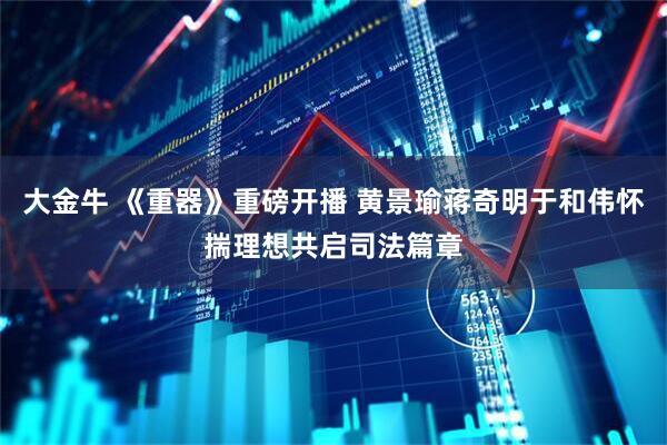大金牛 《重器》重磅开播 黄景瑜蒋奇明于和伟怀揣理想共启司法篇章