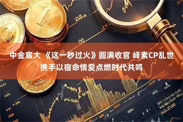 中金宸大 《这一秒过火》圆满收官 峄素CP乱世携手以宿命情爱点燃时代共鸣