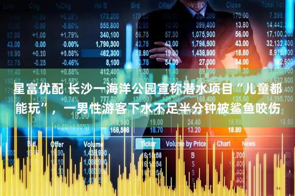 星富优配 长沙一海洋公园宣称潜水项目“儿童都能玩”，一男性游客下水不足半分钟被鲨鱼咬伤