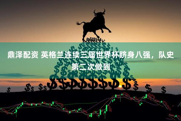 鼎泽配资 英格兰连续三届世界杯跻身八强，队史第二次做到