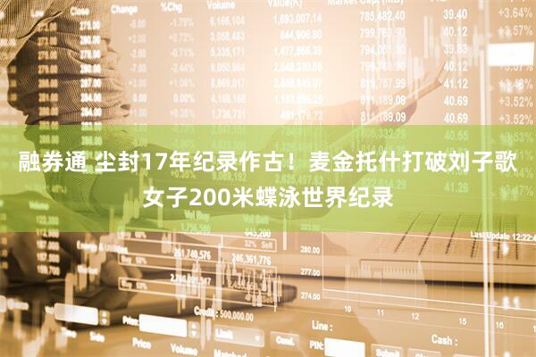 融券通 尘封17年纪录作古！麦金托什打破刘子歌女子200米蝶泳世界纪录